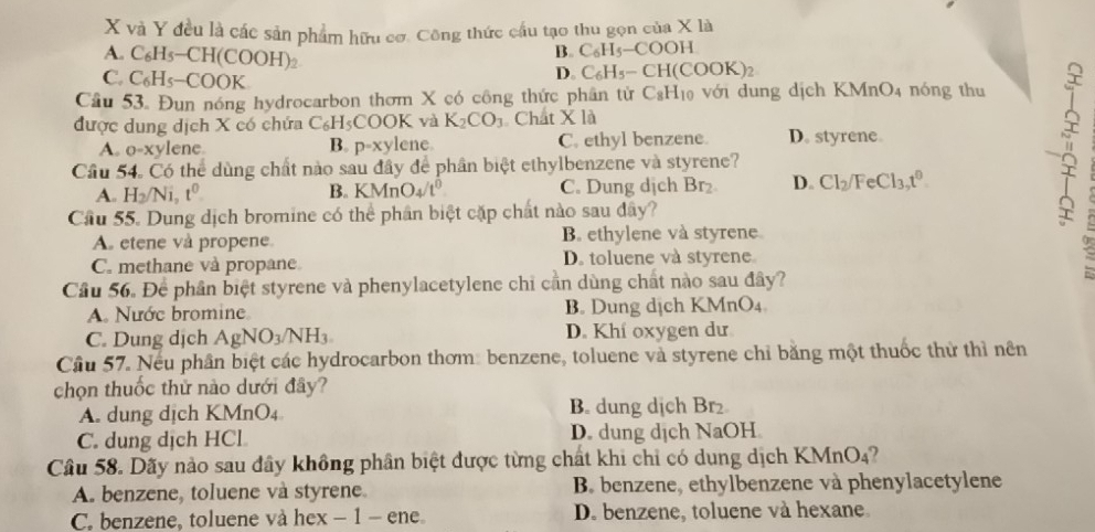 và Y đều là các sản phẩm hữu cơ. Công thức cầu tạo thu gọn của X là
B. C_6H_5-COOH
A. C_6H_5-CH(COOH)_2 D. C_6H_5-CH(COOK)_2
C. C_6H_5-COOK
Câu 53. Đun nóng hydrocarbon thơm X có công thức phân tử C_8H_10 với dung dịch KMnO4 nóng thu
được dung dịch X có chứa C_6H_5COO K và K_2CO_3 Chất X là
A. o-xylene B. D=) ylene. C. ethyl benzene. D. styrene
Cầu 54. Có thể dùng chất nào sau đây để phần biệt ethylbenzene và styrene?
A. H_2/Ni,t^0 B. KMnO_4/t^0 C. Dung dịch Br₂ D. Cl_2/FeCl_3,t^0
Cầu 55. Dung dịch bromine có thể phần biệt cặp chất nào sau đây?
A etene và propene B. ethylene và styrene.
C. methane và propane D. toluene và styrene :
Cầu 56. Để phần biệt styrene và phenylacetylene chi cần dùng chất nào sau đây?
A. Nước bromine B. Dung dịch KMnO₄
C. Dung dịch AgNO_3/NH_3 D. Khí oxygen dư
Cầu 57. Nếu phần biệt các hydrocarbon thơm: benzene, toluene và styrene chỉ bằng một thuốc thử thì nên
chọn thuốc thử nào dưới đây?
A. dung dịch KN AnO_4 B. dung dịch Br₂
C. dung dịch HCl D. dung dịch NaOH
Câu 58. Dãy nào sau đây không phân biệt được từng chất khi chỉ có dung dịch KMnO₄?
A. benzene, toluene và styrene. B benzene, ethylbenzene và phenylacetylene
C. benzene, toluene và hex − 1 - ene D. benzene, toluene và hexane.