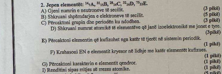 Jepen elementët: ^147A, ^311sB, ^2814C, ^3216D, ^7533E. 
A) Gjeni numrin e neutroneve të secilit. (3 pikë) 
B) Shkruani shpërndarjen e elektroneve të secilit. (5 pikë) 
C) Përcaktoni grupin dhe periodën ku ndodhen. (3 pikë) 
D) Shkruani numrat atomikë të elementëve që janë izoelektronikë me jonet e tyre. 
(3pikë) 
E) Përcaktoni elementin që kufizohet nga katër të tjerët në sistemin periodik. 
(1 pikë) 
F) Krahasoni EN e elementit kryesor në lidhje me katër elementët kufizues. 
(1 pikë) 
G) Përcaktoni karakterin e elementit qendror. (1 pikë) 
I) Renditini sipas rritjes së rrezes atomike. (1 pikë) 
5 nikë)