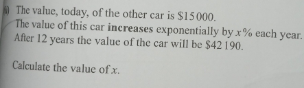 ) The value, today, of the other car is $15000. 
The value of this car increases exponentially by x % each year. 
After 12 years the value of the car will be $42 190. 
Calculate the value of x.