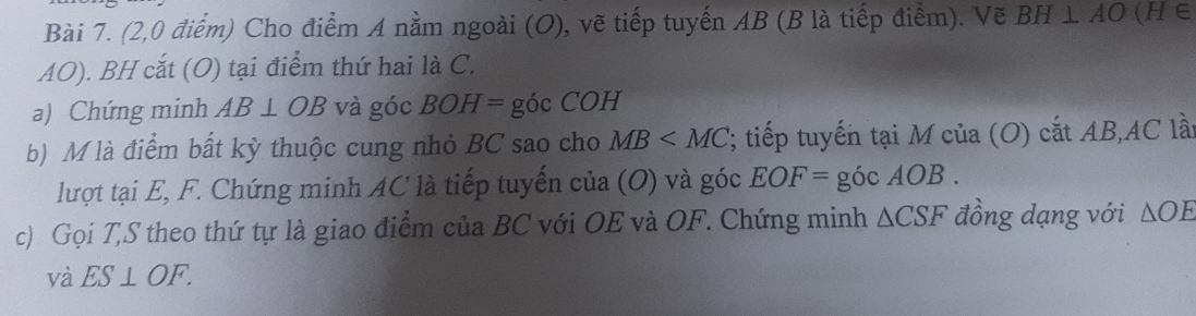 (2,0 điểm) Cho điểm A nằm ngoài (O), vẽ tiếp tuyến AB (B là tiếp điểm). Vẽ BH⊥ AO(H∈
AO). BH cắt (O) tại điểm thứ hai là C. 
a) Chứng minh AB⊥ OB và góc BOH=  góc COH 
b) M là điểm bất kỳ thuộc cung nhỏ BC sao cho MB '; tiếp tuyến tại M của (O) cắt AB, AC lầt 
lượt tại E, F. Chứng minh AC là tiếp tuyến của (O) và góc EOF= góc AOB. 
c) Gọi T,S theo thứ tự là giao điểm của BC với OE và OF. Chứng minh △ CSF đồng dạng với △ OE
và ES⊥ OF.