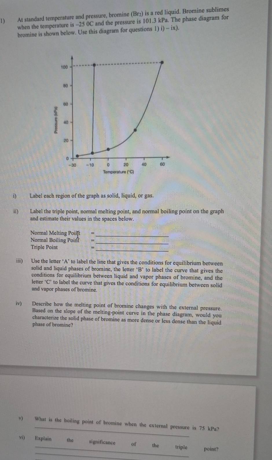 At standard temperature and pressure, bromine (Br₂) is a red liquid. Bromine sublimes 
when the temperature is -25 0C and the pressure is 101.3 kPa. The phase diagram for 
bromine is shown below. Use this diagram for questions 1) i)-ix). 
i) Label each region of the graph as solid, liquid, or gas. 
ii) Label the triple point, normal melting point, and normal boiling point on the graph 
and estimate their values in the spaces below. 
Normal Melting Poiift =_ 
_ 
Normal Boiling Poin =
_ 
Triple Point = 
iii) Use the letter ‘A’ to label the line that gives the conditions for equilibrium between 
solid and liquid phases of bromine, the letter ‘ B ’ to label the curve that gives the 
conditions for equilibrium between liquid and vapor phases of bromine, and the 
letter ‘C’ to label the curve that gives the conditions for equilibrium between solid 
and vapor phases of bromine. 
iv) Describe how the melting point of bromine changes with the external pressure. 
Based on the slope of the melting-point curve in the phase diagram, would you 
characterize the solid phase of bromine as more dense or less dense than the liquid 
phase of bromine? 
_ 
v) What is the boiling point of bromine when the external pressure is 75 kPa? 
_ 
vi) Explain the significance of the triple point?