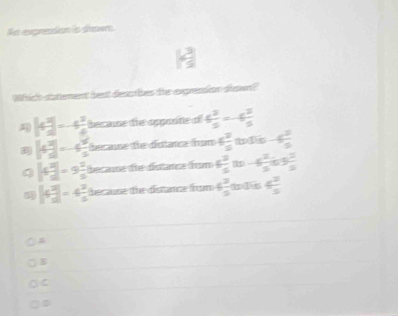  13/5 
btement best descbes the expression drown?
|4 3/5 |=-4 3/5  becaue the opposte of  4^3/5 =-4 3/5 
|4 3/5 |=-6 9/5  fecaue de distance fom 4 2/5  wis 4 3/5 
|4 3/5 |=9 1/5  because die distarce frm 4 3/5 (t)-6 2/5 (s) 1/5 
|4 3/5 |=4 3/5  decase de dstanz fon 6 3/5  a 4 3/5 
C