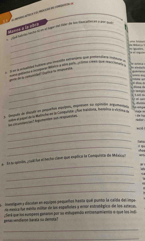 1.1 El IMPERIO AZTECA Y EL PROCESO DE CONQUISTA «« 
_ 
Manos a la obra 
L ¿Qué habrías hecho tú en el lugar del líder de los tlaxcaltecas y por quél 
_una histori 
de México T 
_as iguales. 
ta el siguie 
2. Si en la actualidad hubiera una invasión extranjera que pretendiera instaurar un 
nuevo gobiemo e incorporar México a otro país, ¿cómo crees que reaccionaría la 
io azteca 
guerreros 
_gente de tu comunidad? Explica tu respuesta. 
lo aledaño 
urero esp 
_ 
rdote az 
el dios d 
_ 
dio sa d 
n templ 
_k 3.60 m
n el cen 
.divini 
3. Después de discutir en pequeños equipos, expresen su opinión argumentada No empe 
sobre el papel de la Malinche en la Conquista: ¿fue traidora, heroína o víctima de naje m 
rador 
_ 
las circunstancias? Argumenten sus respuestas. 
: de hạ 
_ 
leció 
_ 
:lato 
_ll qu 
1ñ0s 
_ 
4. En tu opinión, ¿cuál fue el hecho clave que explica la Conquista de México? ers 
ar 
ab 
_ 
!ca 
la 
_
10
_ 
π 
5. Investiguen y discutan en equipos pequeños hasta qué punto la caída del impe- 
río mexica fue mérito militar de los españoles y error estratégico de los aztecas. 
¿Será que los europeos ganaron por su estupendo entrenamiento o que los indí- 
genas vendieron barata su derrota? 
_ 
_