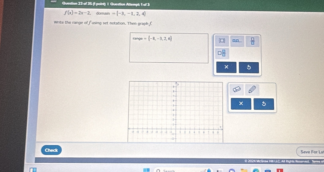 Question Attempt: 1 of 3
f(x)=2x-2 domain = -3,-1,2,4
Write the range of fusing set notation. Then graph f. 
range = -8,-3,2,6 □□  □ /□  
a  □ /□  
× 5 
× 5 
Check Save For La 
© 2024 McGraw Hill LLC. All Rights Reserved. Terms of