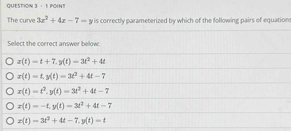 · 1 POINT
The curve 3x^2+4x-7=y is correctly parameterized by which of the following pairs of equations
Select the correct answer below:
x(t)=t+7, y(t)=3t^2+4t
x(t)=t, y(t)=3t^2+4t-7
x(t)=t^2, y(t)=3t^2+4t-7
x(t)=-t, y(t)=3t^2+4t-7
x(t)=3t^2+4t-7, y(t)=t