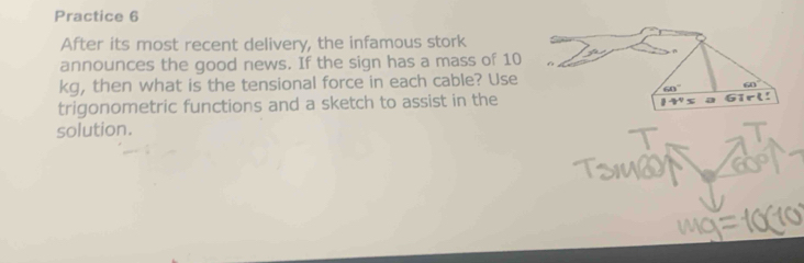 Practice 6 
After its most recent delivery, the infamous stork 
announces the good news. If the sign has a mass of 10
kg, then what is the tensional force in each cable? Use
60° 60°
trigonometric functions and a sketch to assist in the
1^4x Girl! 
solution.