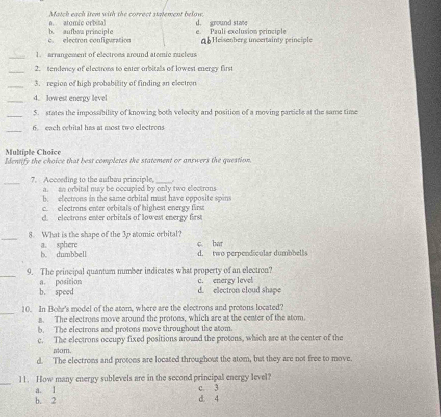 Match each item with the correct statement below.
a. atomic orbital d. ground state
b. aufbau principle e. Pauli exclusion principle
c. electron configuration qb Heisenberg uncertainty principle
_1. arrangement of electrons around atomic nucleus
_2. tendency of electrons to enter orbitals of lowest energy first
_3. region of high probability of finding an electron
_4. lowest energy level
_5. states the impossibility of knowing both velocity and position of a moving particle at the same time
_
6. each orbital has at most two clectrons
Multiple Choice
Identify the choice that best completes the statement or answers the question.
_
7. According to the aufbau principle, _.
a. an orbital may be occupied by only two electrons
b. electrons in the same orbital must have opposite spins
c. electrons enter orbitals of highest energy first
d. electrons enter orbitals of lowest energy first
_8. What is the shape of the 3p atomic orbital?
a. sphere c. bar
b. dumbbell d. two perpendicular dumbbells
_9. The principal quantum number indicates what property of an electron?
a. position c. energy level
b. speed d. electron cloud shape
_
10. In Bohr's model of the atom, where are the electrons and protons located?
a. The electrons move around the protons, which are at the center of the atom.
b. The electrons and protons move throughout the atom.
c. The electrons occupy fixed positions around the protons, which are at the center of the
atom.
d. The electrons and protons are located throughout the atom, but they are not free to move.
_
I1. How many energy sublevels are in the second principal energy level?
a. I c. 3
b. 2 d. 4