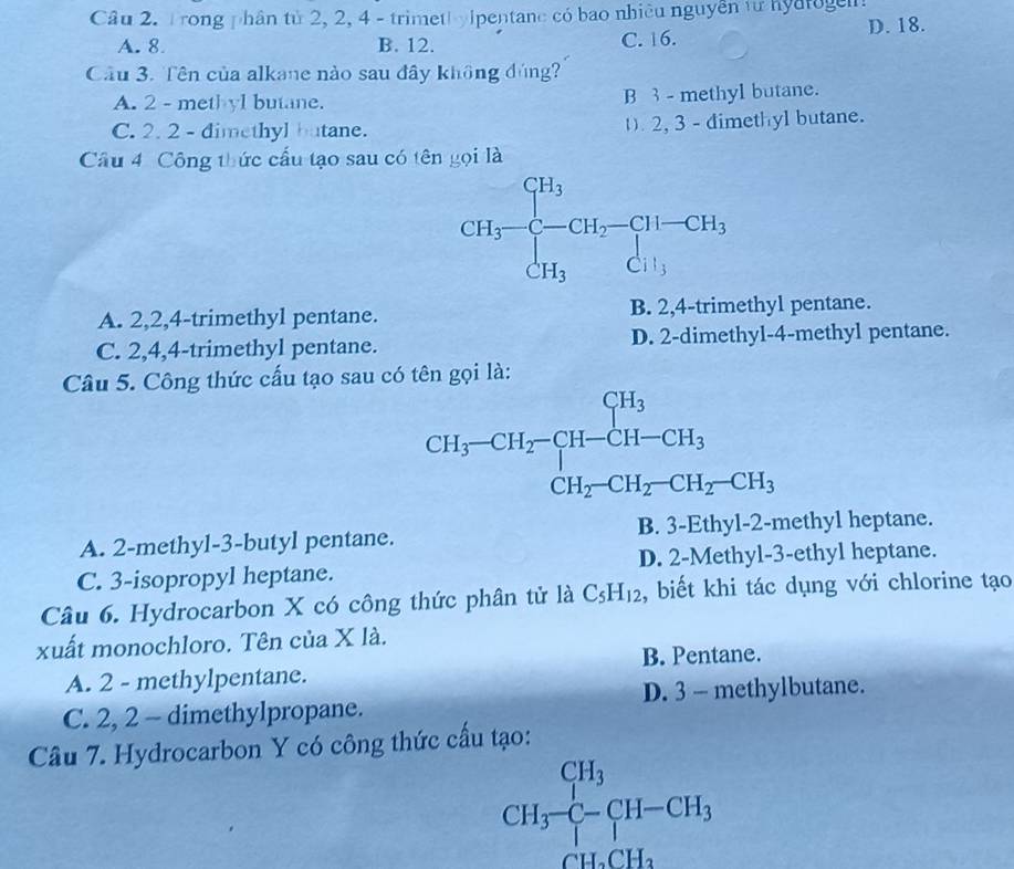 Trong phân tử 2, 2, 4 - trimeth yipentane có bao nhiều nguyên từ hyatoge
A. 8 B. 12. C. 16. D. 18.
Cầu 3. Tên của alkane nào sau đây không đúng
A. 2 - methyl butane. B 3 - methyl butane.
C. 2. 2 - dimethyl butane. 2, 3 - dimethyl butane.
Câu 4 Công thức cấu tạo sau có tên gọi là
A. 2,2,4-trimethyl pentane. B. 2,4-trimethyl pentane.
C. 2,4,4-trimethyl pentane. D. 2-dimethyl-4-methyl pentane.
Câu 5. Công thức cấu tạo sau có tên gọi là:
CH_3-CH_2-CH-CH_3 CH_2-CH_2-CH_2-CH_3endarray.
B. 3-Eth
A. 2-methyl-3-butyl pentane. y1-2-methyl heptane.
C. 3-isopropyl heptane. D. 2-Methyl-3-ethyl heptane.
Câu 6. Hydrocarbon X có công thức phân tử là C_5H_12 , biết khi tác dụng với chlorine tạo
xuất monochloro. Tên của X là.
B. Pentane.
A. 2 - methylpentane.
C. 2, 2 - dimethylpropane. D. 3 - methylbutane.
Câu 7. Hydrocarbon Y có công thức cấu tạo:
CH_3^((CH_3))C-CH-CH_3