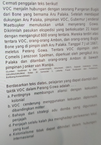 Cermati penggalan teks berikut!
VOC menjalin hubungan dengan seorang Pangeran Bugis
dari Bone yang bernama Aru Palaka. Setelah mendapat
dukungan Aru Palaka, pimpinan VOC, Gubernur Jenderal
Maetsuyker memutuskan untuk menyerang Gowa.
Dikirimlah pasukan ekspedisi yang berkekuatan 21 kapal
dengan mengangkut 600 orang tentara. Mereka terdiri atas
tentara VOC, orang-orang Ambon, dan orang-orang Bugis
Bone yang di pimpin oleh Aru Palaka. Tanggal 7 juli 1667,
meletus Perang Gowa. Tentara VOC dipimpin oleh
Corelis Janszoon Spelman, diperkuat oleh pengikut Aru
Palaka dan ditambah orang-orang Ambon di bawah
pimpinan Jonker van Manipa.
(Sumber: Sardiman & Dwi Lestariningsih, Amurwani. (2017). Sejaran Indonesia urme
S.MA/MA/SMK/MAK Kellas XI Semester 1. Jakarta: Pusat Kunkuium dan Pertuksn
Balitbang, Kemendikoud. ]
Berdasarkan teks diatas, pelajaran yang dapat diambil dari
taktik VOC dalam Perang Gowa adalah ... .
a.Pentingnya membangun aliansi dengan kekuatan
kolonial
b. VOC cenderung menggunakan kekuatan diplomatk
dibandingkan militer
c. Bahaya dari strategi adu domba yang digunakan
penjajah
d. Penjajah selalu kalah jika menghadapi periawanan loka
e. Kolonialisme tidak dapat dihindari dalam hubungan
yang kuat
internasional