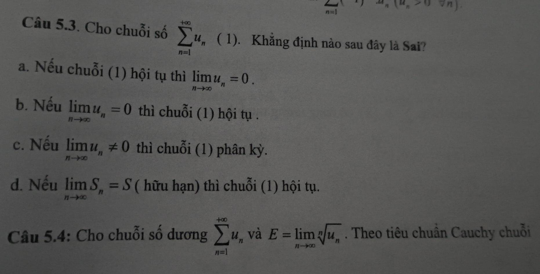 (u_n>0forall n)
Câu 5.3. Cho chuỗi số sumlimits _(n=1)^(+∈fty)u_n ( 1). Khẳng định nào sau đây là Sai?
a. Nếu chuỗi (1) hội tụ thì limlimits _nto ∈fty u_n=0.
b. Nếu limlimits _nto ∈fty u_n=0 thì chuỗi (1) hội tụ .
c. Nếu limlimits _nto ∈fty u_n!= 0 thì chuỗi (1) phân kỳ.
d. Nếu limlimits _nto ∈fty S_n=S ( hữu hạn) thì chuỗi (1) hội tụ.
Câu 5.4: Cho chuỗi số dương sumlimits _(n=1)^(+∈fty)u_n và E=limlimits _nto ∈fty sqrt[n](u_n). Theo tiêu chuẩn Cauchy chuỗi