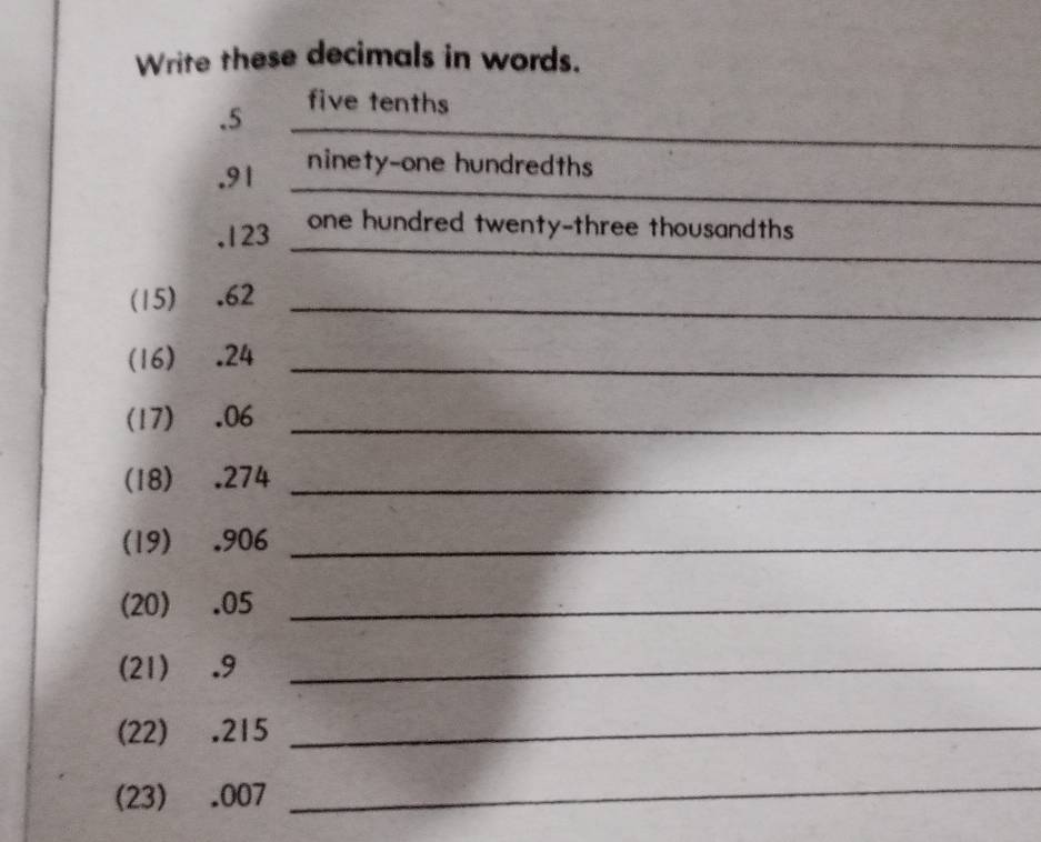 Write these decimals in words. 
__ 
. 5 five tenths 
_ 
. 91 ninety-one hundredths 
_ 
, 123 one hundred twenty-three thousandths 
(15) . 62 _ 
(16) . 24 _ 
(17) . 06 _ 
(18) . 274 _ 
(19) . 906 _ 
(20) . 05 _ 
(21) . 9 _ 
(22) . 215 _ 
(23) . 007
_