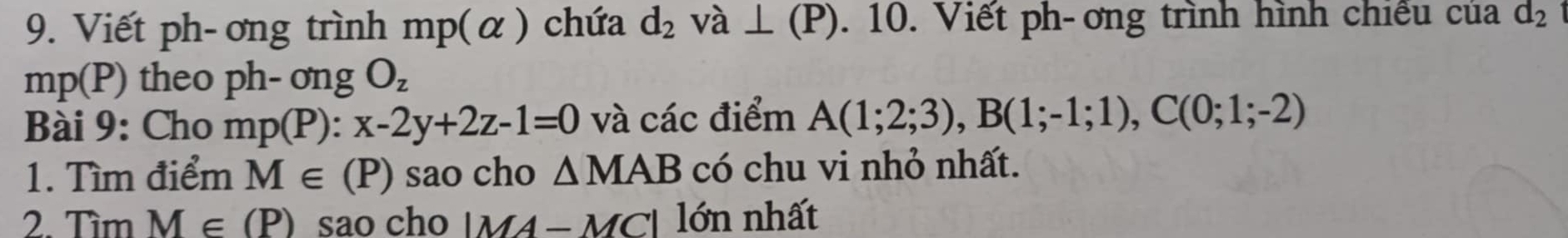 Viết ph- ơng trình mp(alpha ) chứa d_2 va⊥ (P). 10. Viết ph- ơng trình hình chiếu của d_2
mp(P) theo ph-ongO_z
Bài 9: Cho mp(P):x-2y+2z-1=0 và các điểm A(1;2;3), B(1;-1;1), C(0;1;-2)
1. Tìm điểm M∈ (P) sao cho △ MAB có chu vi nhỏ nhất. 
2. Tìm M∈ (P) sao cho |MA-MC| ó n nhất 1