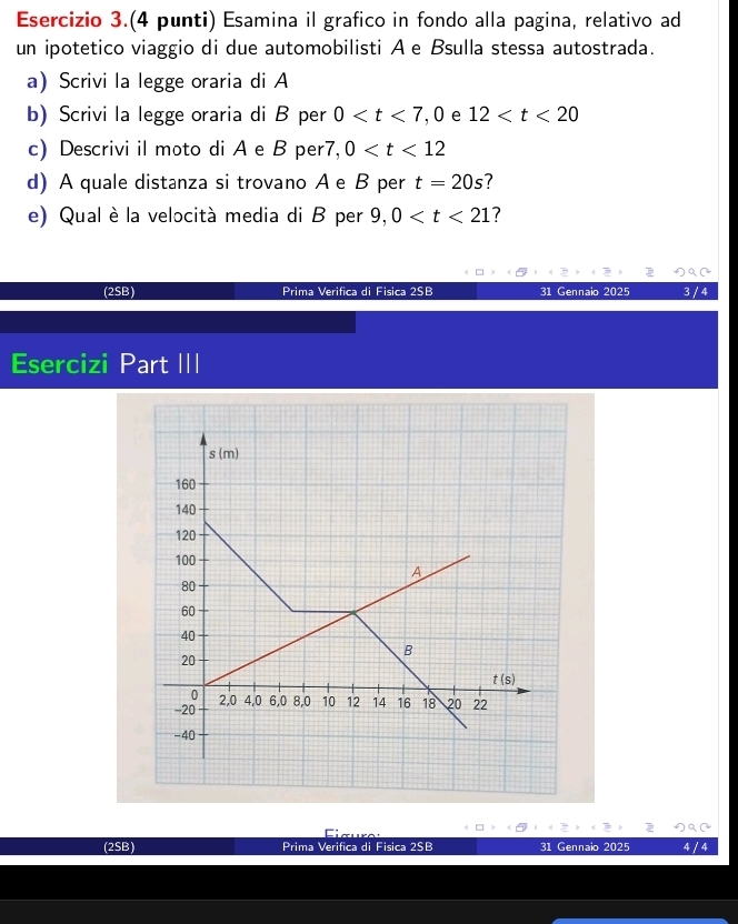 Esercizio 3.(4 punti) Esamina il grafico in fondo alla pagina, relativo ad
un ipotetico viaggio di due automobilisti A e Bsulla stessa autostrada.
a)Scrivi la legge oraria di A
b) Scrivi la legge oraria di B per 0 ,0 e 12
c) Descrivi il moto di A e B per7, 0
d) A quale distanza si trovano Ae B per t=20s 7
e) Qual è la velocità media di B per 9,0 ?
(2SB) Prima Verifica di Fisica 2SB 31 Gennaio 2025 3
Esercizi Part III
( ~
Eiœuro:
(2SB) Prima Verifica di Fisica 2SB 31 Gennaio 2025 4 /4