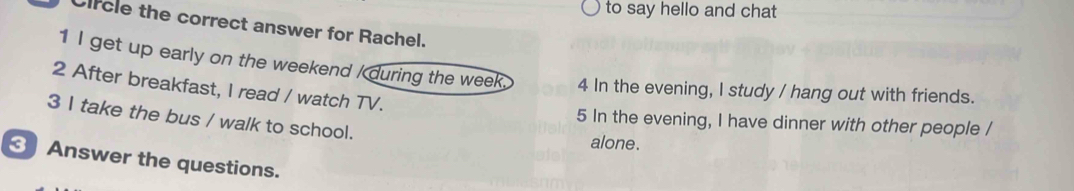 to say hello and chat
Circle the correct answer for Rachel.
1 I get up early on the weekend / during the week. 4 In the evening, I study / hang out with friends.
2 After breakfast, I read / watch TV.
3 I take the bus / walk to school. alone.
5 In the evening, I have dinner with other people /
Answer the questions.