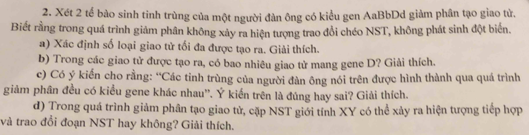 Xét 2 tế bào sinh tinh trùng của một người đàn ông có kiểu gen AaBbDd giảm phân tạo giao tử, 
Biết rằng trong quá trình giảm phân không xảy ra hiện tượng trao đổi chéo NST, không phát sinh đột biến. 
a) Xác định số loại giao tử tối đa được tạo ra. Giải thích. 
b) Trong các giao tử được tạo ra, có bao nhiêu giao tử mang gene D? Giải thích. 
c) Có ý kiến cho rằng: “Các tinh trùng của người đàn ông nói trên được hình thành qua quá trình 
giảm phân đều có kiểu gene khác nhau''. Ý kiến trên là đúng hay sai? Giải thích. 
d) Trong quá trình giảm phân tạo giao tử, cặp NST giới tính XY có thể xảy ra hiện tượng tiếp hợp 
và trao đổi đoạn NST hay không? Giải thích.