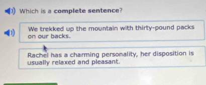 Which is a complete sentence?
We trekked up the mountain with thirty-pound packs
on our backs.
Rachel has a charming personality, her disposition is
usually relaxed and pleasant.