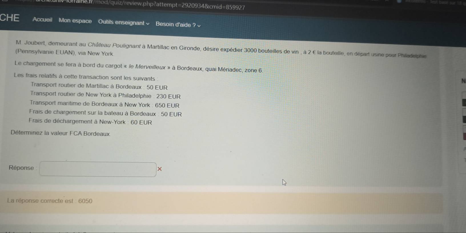 CHE Accueil Mon espace Outils enseignant√ Besoin d'aide ?√ 
M. Joubert, demeurant au Château Poulignant à Martillac en Gironde, désire expédier 3000 bouteilles de vin , à 2 € la bouteille, en départ usine pour Philadelphie 
(Pennsylvanie EUAN), via New York. 
Le chargement se fera à bord du cargot « le Merveilleux » à Bordeaux, quai Mériadec, zone 6. 
Les frais relatifs à cette transaction sont les suivants : 
Transport routier de Martillac à Bordeaux : 50 EUR 
Transport routier de New York à Philadelphie : 230 EUR 
Transport maritime de Bordeaux à New York : 650 EUR 
Frais de chargement sur la bateau à Bordeaux : 50 EUR 
* Frais de déchargement à New-York : 60 EUR 
Déterminez la valeur FCA Bordeaux 
Réponse : □ *
La réponse correcte est : 6050