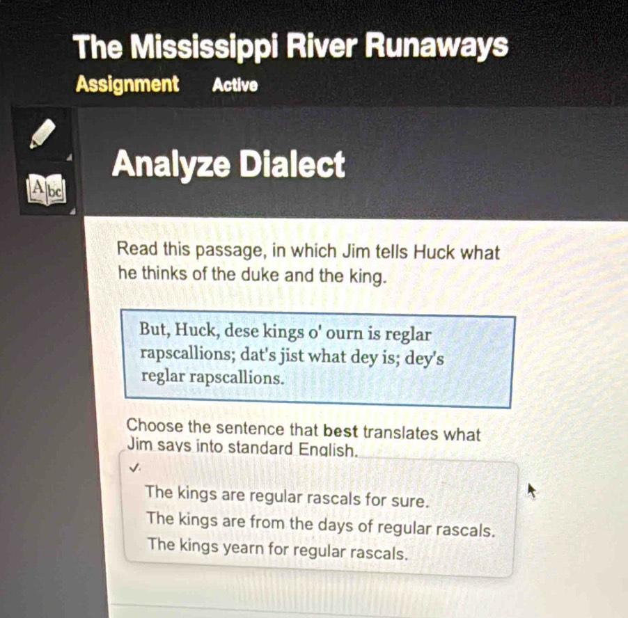 The Mississippi River Runaways
Assignment Active
Analyze Dialect
Abd
Read this passage, in which Jim tells Huck what
he thinks of the duke and the king.
But, Huck, dese kings o' ourn is reglar
rapscallions; dat's jist what dey is; dey's
reglar rapscallions.
Choose the sentence that best translates what
Jim says into standard English.
The kings are regular rascals for sure.
The kings are from the days of regular rascals.
The kings yearn for regular rascals.