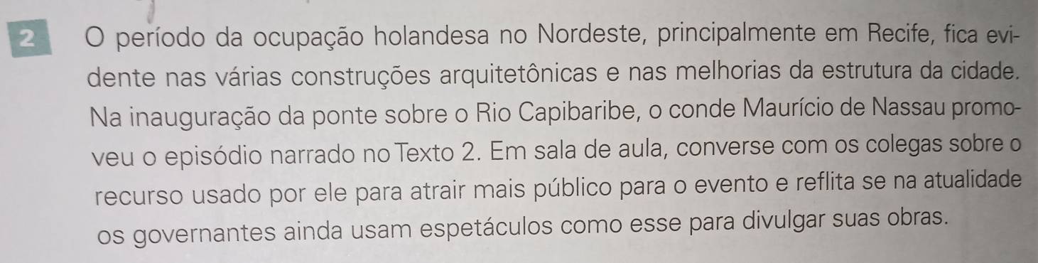 período da ocupação holandesa no Nordeste, principalmente em Recife, fica evi- 
dente nas várias construções arquitetônicas e nas melhorias da estrutura da cidade. 
Na inauguração da ponte sobre o Rio Capibaribe, o conde Maurício de Nassau promo- 
veu o episódio narrado no Texto 2. Em sala de aula, converse com os colegas sobre o 
recurso usado por ele para atrair mais público para o evento e reflita se na atualidade 
os governantes ainda usam espetáculos como esse para divulgar suas obras.