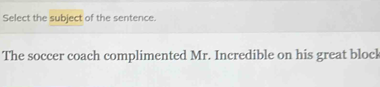 Select the subject of the sentence. 
The soccer coach complimented Mr. Incredible on his great block