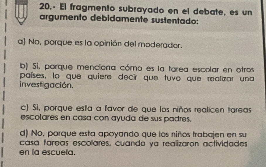 20.- El fragmento subrayado en el debate, es un
argumento debidamente sustentado:
a) No, porque es la opinión del moderador.
b) Sì, porque menciona cómo es la tarea escolar en otros
países, lo que quiere decir que tuvo que realizar una
investigación.
c) Si, porque esta a favor de que los níños realicen tareas
escolares en casa con ayuda de sus padres.
d) No, porque esta apoyando que los niños trabajen en su
casa tareas escolares, cuando ya realizaron actividades
en la escuela.