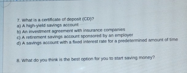 What is a certificate of deposit (CD)?
a) A high-yield savings account
b) An investment agreement with insurance companies
c) A retirement savings account sponsored by an employer
d) A savings account with a fixed interest rate for a predetermined amount of time
8. What do you think is the best option for you to start saving money?