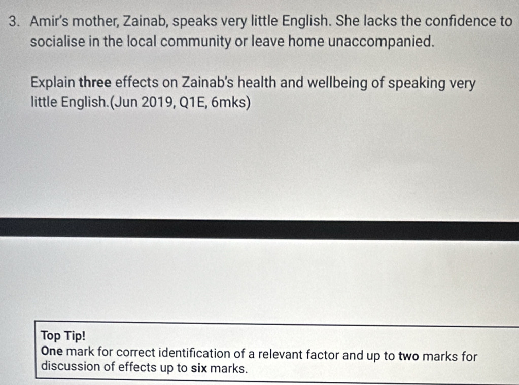 Amir’s mother, Zainab, speaks very little English. She lacks the confidence to 
socialise in the local community or leave home unaccompanied. 
Explain three effects on Zainab's health and wellbeing of speaking very 
little English.(Jun 2019, Q1E, 6mks) 
Top Tip! 
One mark for correct identification of a relevant factor and up to two marks for 
discussion of effects up to six marks.