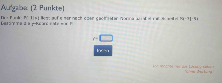 Aufgabe: (2 Punkte) 
Der Punkt P(-1|y) liegt auf einer nach oben geöffneten Normalparabel mit Scheitel S(-3|-5). 
Bestimme die y -Koordinate von P.
y=□
lösen 
Ich möchte nur die Lösung sehen 
(ohne Wertung)