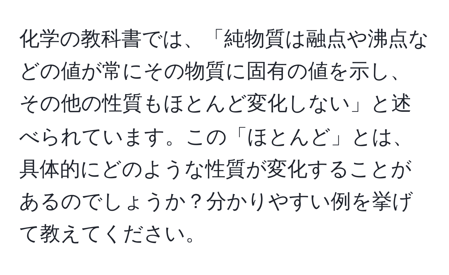 化学の教科書では、「純物質は融点や沸点などの値が常にその物質に固有の値を示し、その他の性質もほとんど変化しない」と述べられています。この「ほとんど」とは、具体的にどのような性質が変化することがあるのでしょうか？分かりやすい例を挙げて教えてください。