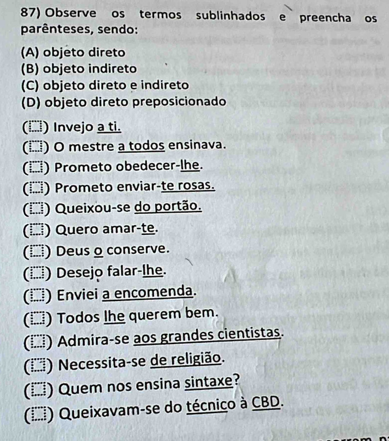 Observe os termos sublinhados e preencha os 
parênteses, sendo: 
(A) objeto direto 
(B) objeto indireto 
(C) objeto direto e indireto 
(D) objeto direto preposicionado 
(□) Invejo a ti. 
(Ⅰ) O mestre a todos ensinava. 
(□) Prometo obedecer-lhe. 
(İ) Prometo enviar-te rosas. 
(Ⅰ) Queixou-se do portão. 
() Quero amar-te. 
() Deus o conserve. 
(İ≡) Desejo falar-lhe. 
(Í) Enviei a encomenda. 
(▲) Todos lhe querem bem. 
(ί) Admira-se aos grandes cientistas. 
(Ⅰξξ) Necessita-se de religião. 
(▲) Quem nos ensina sintaxe? 
(Ⅰ⑸) Queixavam-se do técnico à CBD.