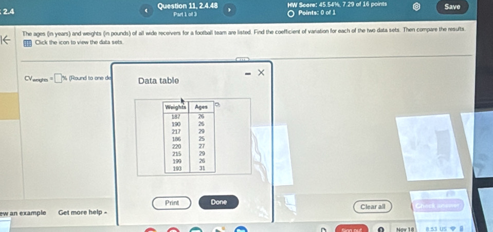 2.4 Question 11, 2.4.48 HW Score: 45.54%, 7.29 of 16 points Save 
Part 1 of 3 Points: 0 of 1 
The ages (in years) and weights (in pounds) of all wide receivers for a football team are listed. Find the coefficient of variation for each of the two data sets. Then compare the results. 
m Click the icon to view the data sets. 
× 
CV weights % (Round to one de Data table 
Weights Ages
187 26
190 26
217 29
186 25
220 27
215 29
199 26
193 31
a 
Print Done 
ew an example Get more help Clear all Check anewer 
Sian out Nov 18 8.S3 US