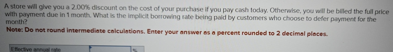 A store will give you a 2.00% discount on the cost of your purchase if you pay cash today. Otherwise, you will be billed the full price 
with payment due in 1 month. What is the implicit borrowing rate being paid by customers who choose to defer payment for the
month? 
Note: Do not round intermediate calculations. Enter your answer as a percent rounded to 2 decimal places. 
Effective annual rate 0