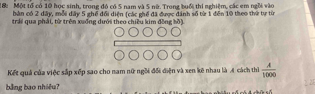 18: Một tổ có 10 học sinh, trong đó có 5 nam và 5 nữ. Trong buổi thí nghiệm, các em ngồi vào 
bàn có 2 dãy, mỗi dãy 5 ghế đối diện (các ghế đã được đánh số từ 1 đến 10 theo thứ tự từ 
trái qua phải, từ trên xuống dưới theo chiều kim đồng hồ). 
Kết quả của việc sắp xếp sao cho nam nữ ngồi đối diện và xen kẽ nhau là A cách thì  A/1000 
bằng bao nhiêu? 
s A chữ s ố