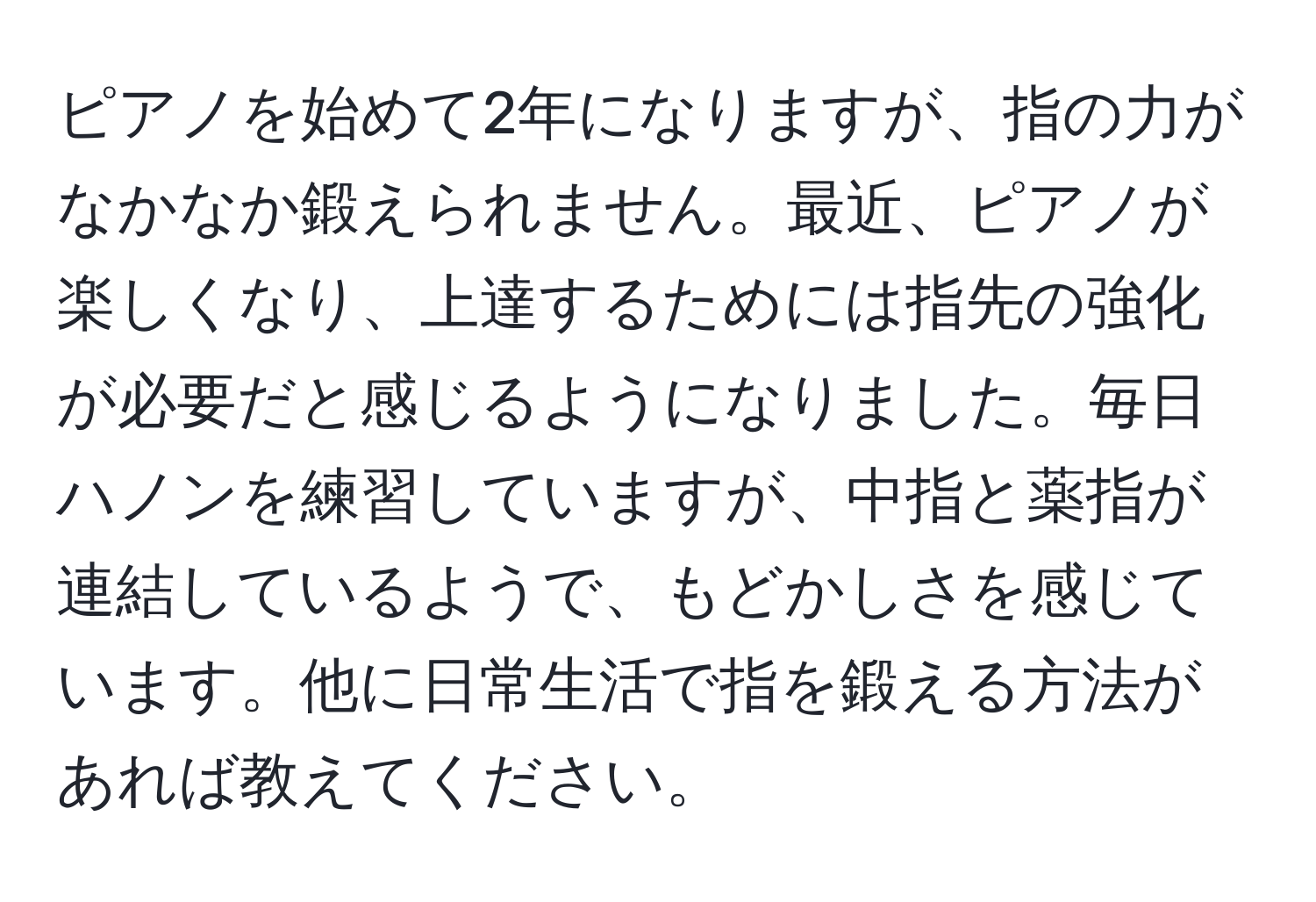 ピアノを始めて2年になりますが、指の力がなかなか鍛えられません。最近、ピアノが楽しくなり、上達するためには指先の強化が必要だと感じるようになりました。毎日ハノンを練習していますが、中指と薬指が連結しているようで、もどかしさを感じています。他に日常生活で指を鍛える方法があれば教えてください。