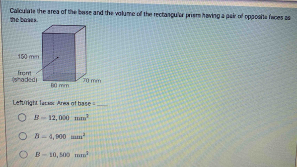 Calculate the area of the base and the volume of the rectangular prism having a pair of opposite faces as
the bases.
Left/right faces: Area of base =_
B=12,000mm^2
B=4,900mm^2
B=10,500mm^2