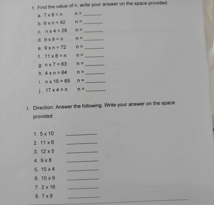 Find the value of n. write your answer on the space provided. 
a. 7* 8=n n= _ 
b. 6* n=42 n= _ 
C. n* 4=28 n= _ 
d. 9* 9=n n= _ 
e. 9* n=72 n= _ 
f. 11* 8=n n= _ 
g. n* 7=63 n= _ 
h. 4* n=64 n= _ 
i. n* 15=65 n= _ 
j. 17* 4=n n= _ 
1. Direction: Answer the following. Write your answer on the space 
provided. 
1. 5* 10 _ 
2. 11* 6 _ 
3. 12* 5 _ 
4. 9* 8 _ 
5. 15* 4 _ 
6. 10* 9 _ 
7. 2* 16 _ 
8. 7* 8 _