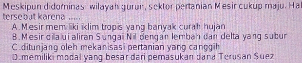 Meskipun didominasi wilayah gurun, sektor pertanian Mesir cukup maju. Hal
tersebut karena ....
A.Mesir memiliki iklim tropis yang banyak curah hujan
B. Mesir dilalui aliran Sungai Nil dengan lembah dan delta yang subur
C.ditunjang oleh mekanisasi pertanian yang canggih
D.memiliki modal yang besar dari pemasukan dana Terusan Suez