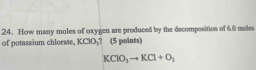 How many moles of oxygen are produced by the decomposition of 6.0 moles
of potassium chlorate, KClO_3 ? (5 points)
KClO_3to KCl+O_2