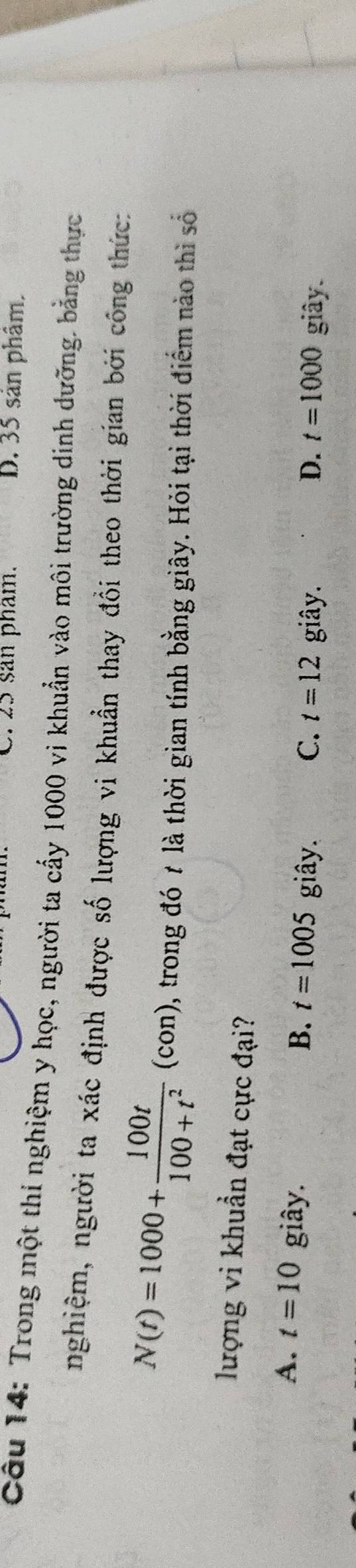 C. 25 san phẩm. D. 35 sản phâm,
Câu 14: Trong một thí nghiệm y học, người ta cấy 1000 vi khuẩn vào môi trường dinh dưỡng. bằng thực
nghiệm, người ta xác định được số lượng vi khuẩn thay đổi theo thời gian bởi công thức:
N(t)=1000+ 100t/100+t^2 (con) , trong đó t là thời gian tính bằng giây. Hỏi tại thời điểm nào thì số
lượng vi khuẩn đạt cực đại?
A. t=10 giây.
B. t=1005 giây. C. t=12 giây. D. t=1000 giây.