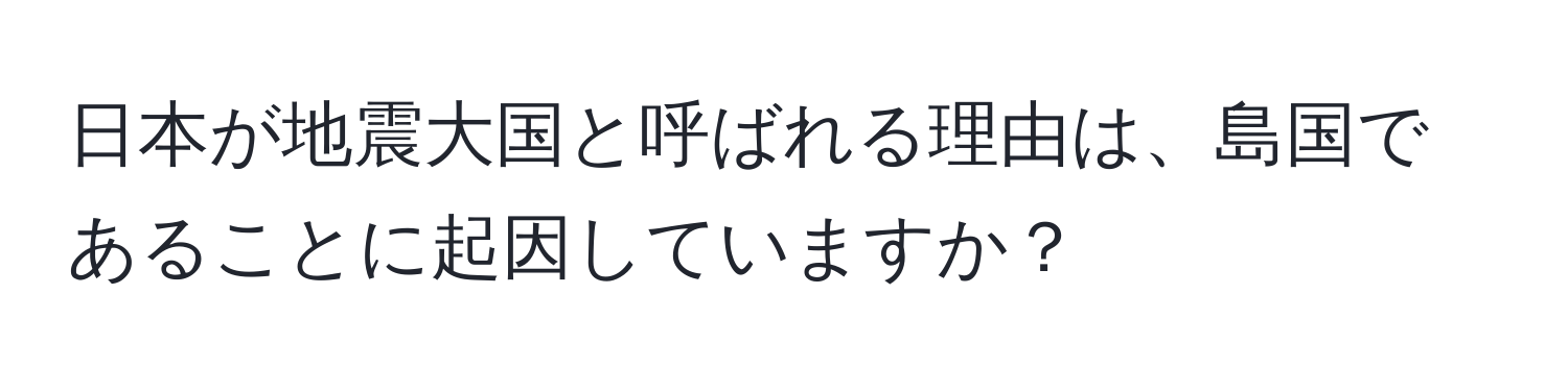 日本が地震大国と呼ばれる理由は、島国であることに起因していますか？