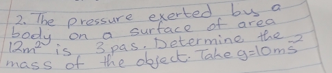 The pressure exerted bus a 
body on a surface of area
12m^2 is 3 pas. Determine the 
mass of the object. Take g=10ms^(-2)