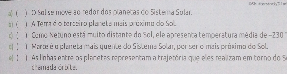 Shutterstock/D1m
a) ) O Sol se move ao redor dos planetas do Sistema Solar.
b) ) A Terra é o terceiro planeta mais próximo do Sol.
c)  ) Como Netuno está muito distante do Sol, ele apresenta temperatura média de −230°
d) ( ) Marte é o planeta mais quente do Sistema Solar, por ser o mais próximo do Sol.
e) ( ) As linhas entre os planetas representam a trajetória que eles realizam em torno do S
chamada órbita.