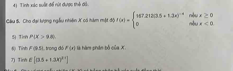 Tính xác suất để rút được thẻ đỏ. 
Câu 5. Cho đại lượng ngẫu nhiên X có hàm mật độ f(x)=beginarrayl 167.212(3.5+1.3x)^-4nbux≥ 0 0ndux<0.endarray.
5) Tính P(X>9.8). 
6) Tính F(9.5) , trong đó F(x) là hàm phân bố của X. 
7) Tính E[(3.5+1.3X)^2.1]