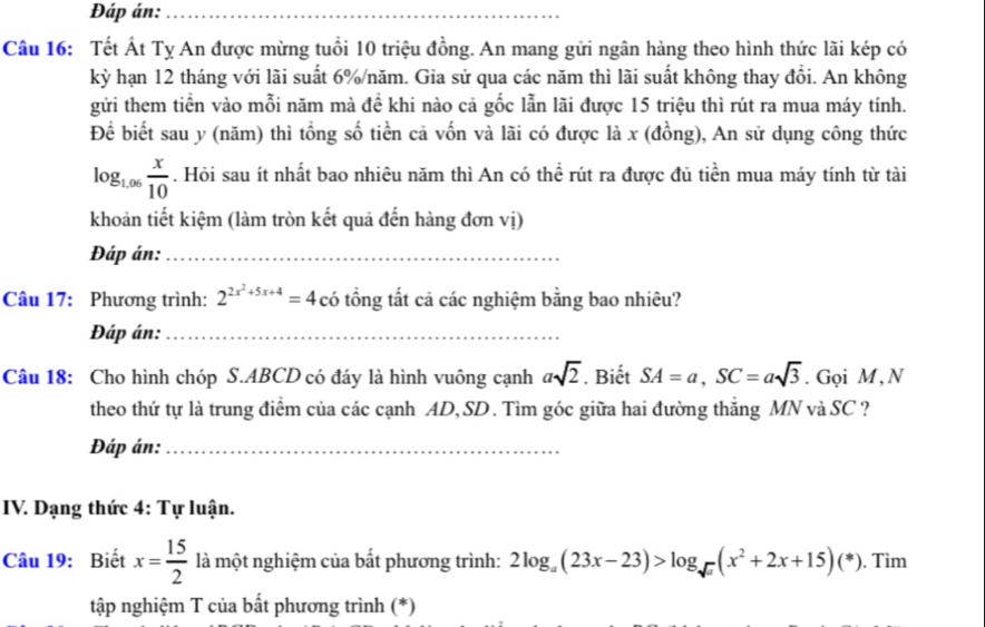 Đáp án:_ 
Câu 16: Tết Át Tỵ An được mừng tuổi 10 triệu đồng. An mang gửi ngân hàng theo hình thức lãi kép có 
kỳ hạn 12 tháng với lãi suất 6% /năm. Gia sử qua các năm thì lãi suất không thay đổi. An không 
gửi them tiền vào mỗi năm mà đề khi nào cả gốc lẫn lãi được 15 triệu thì rút ra mua máy tính. 
Để biết sau y (năm) thì tổng số tiền cả vốn và lãi có được là x (đồng), An sử dụng công thức
log _1.06 x/10 . Hỏi sau ít nhất bao nhiêu năm thì An có thể rút ra được đủ tiền mua máy tính từ tài 
khoản tiết kiệm (làm tròn kết quả đến hàng đơn vị) 
Đáp án:_ 
Câu 17: Phương trình: 2^(2x^2)+5x+4=4 có tổng tắt cả các nghiệm bằng bao nhiêu? 
Đáp án:_ 
Câu 18: Cho hình chóp S. ABCD có đáy là hình vuông cạnh asqrt(2). Biết SA=a, SC=asqrt(3). Gọi M, N 
theo thứ tự là trung điểm của các cạnh AD,SD. Tìm góc giữa hai đường thẳng MN và SC ? 
Đáp án:_ 
IV. Dạng thức 4: Tự luận. 
Câu 19: Biết x= 15/2  là một nghiệm của bất phương trình: 2log _a(23x-23)>log _sqrt(a)(x^2+2x+15)(*). Tìm 
tập nghiệm T của bất phương trình (*)