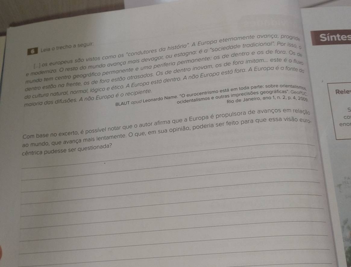 Leia o trecho a seguir: 
[..] os europeus são vistos como os "condutores da história". A Europa eternamente avança, progride Síntes 
e moderiza. O resto do mundo avança mais devagar, ou estagna: é a "sociedade tradicional". Por isso, o 
mundo tem centro geográfico permanente e uma periferia permanente: os de dentro e os de fora. Os de 
dentro estão na frente, os de fora estão atrasados. Os de dentro inovam, os de fora imitam... este é o fluxo 
da cultura natural, normal, lógico e ético. A Europa está dentro. A não Europa está fora. A Europa é a fonte do 
BLAUT apud Leonardo Name. "O eurocentrismo está em toda parte: sobre orientalismos, 
ocidentalismos e outras imprecisões geográficas". GeoPUC Rele 
maioria das difusões. A não Europa é o recipiente. 
Rio de Janeiro, ano 1, n. 2, p. 4, 200
CO 
_ 
Com base no excerto, é possível notar que o autor afirma que a Europa é propulsora de avanços em relação 
ao mundo, que avança mais lentamente. O que, em sua opinião, poderia ser feito para que essa visão euro 
eno 
_ 
cêntrica pudesse ser questionada? 
_ 
_ 
_ 
_ 
_ 
_ 
_ 
_