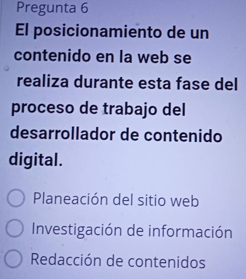 Pregunta 6
El posicionamiento de un
contenido en la web se
realiza durante esta fase del
proceso de trabajo del
desarrollador de contenido
digital.
Planeación del sitio web
Investigación de información
Redacción de contenidos