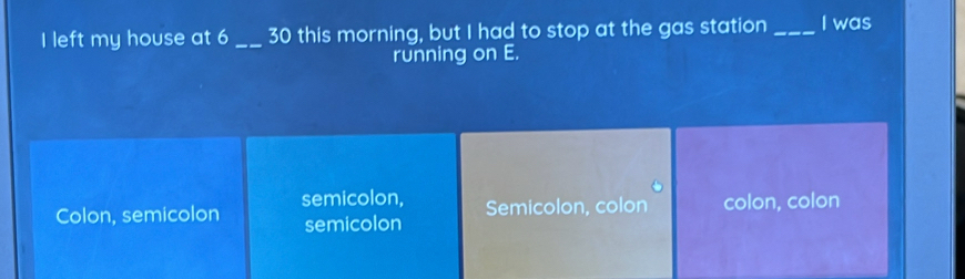 left my house at 6 _30 this morning, but I had to stop at the gas station _I was
running on E.
Colon, semicolon semicolon, Semicolon, colon colon, colon
semicolon