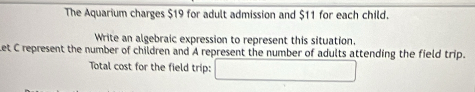 The Aquarium charges $19 for adult admission and $11 for each child. 
Write an algebraic expression to represent this situation. 
Let C represent the number of children and A represent the number of adults attending the field trip. 
Total cost for the field trip: □