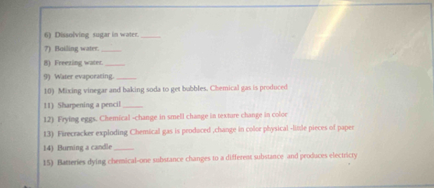 Dissolving sugar in water._ 
?) Boiling water._ 
8) Freezing water._ 
9) Water evaporating._ 
10) Mixing vinegar and baking soda to get bubbles. Chemical gas is produced 
11) Sharpening a pencil_ 
12) Frying eggs. Chemical -change in smell change in texture change in color 
13) Firecracker exploding Chemical gas is produced ,change in color physical -little pieces of paper 
14) Burning a candle_ 
15) Batteries dying chemical-one substance changes to a different substance and produces electricty