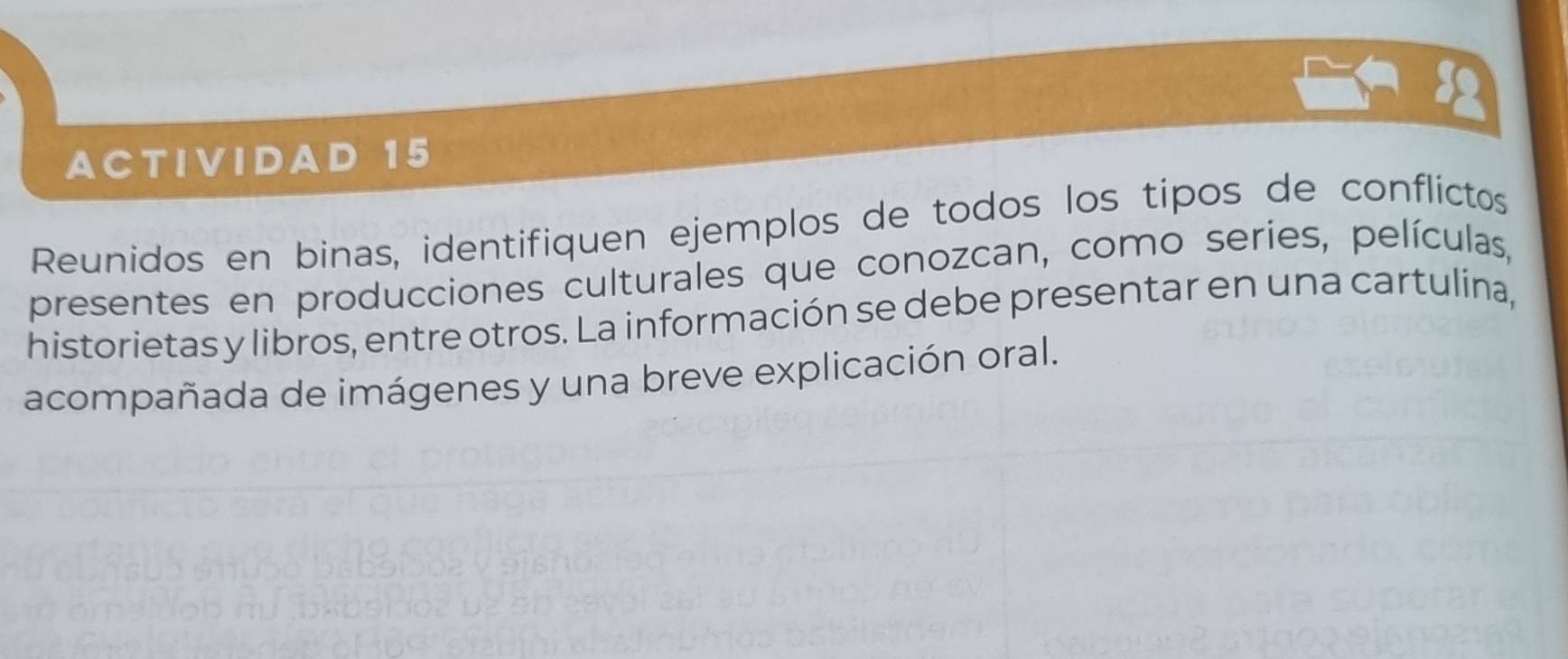 ACTIVIDAD 15 
Reunidos en binas, identifiquen ejemplos de todos los tipos de conflictos 
presentes en producciones culturales que conozcan, como series, películas, 
historietas y libros, entre otros. La información se debe presentar en una cartulina, 
acompañada de imágenes y una breve explicación oral.